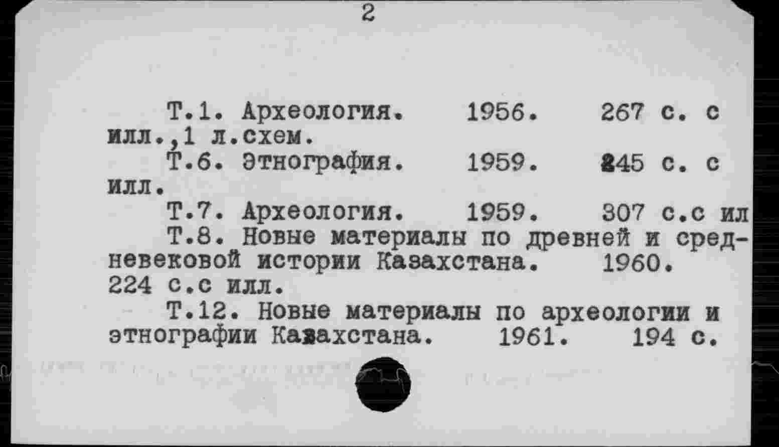 ﻿2
Т.1.	Археология.	1956.	267 с. с
илл.,1 л Т.6.	.схем. Этнография.	1959.	445 с. с
илл. Т.7.	Археология.	1959.	307 с.с ил
T. 8. Новые материалы по древней и средневековой истории Казахстана. i960. 224 с.с илл.
Т.12. Новые материалы по археологии и этнографии Кааахстана. 1961.	194 с.